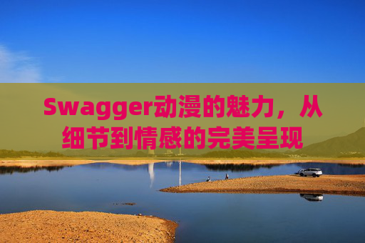 Swagger动漫的魅力,从细节到情感的完美呈现