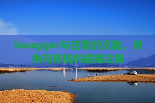 Swagger与古装的交融,时尚与传统的碰撞之美 Swagger与古装的交融,时尚与传统的碰撞之美